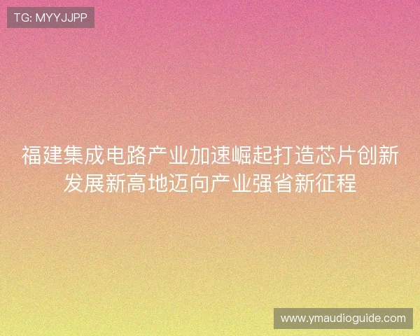 福建集成电路产业加速崛起打造芯片创新发展新高地迈向产业强省新征程